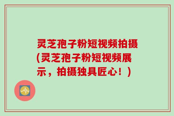 灵芝孢子粉短视频拍摄(灵芝孢子粉短视频展示，拍摄独具匠心！)