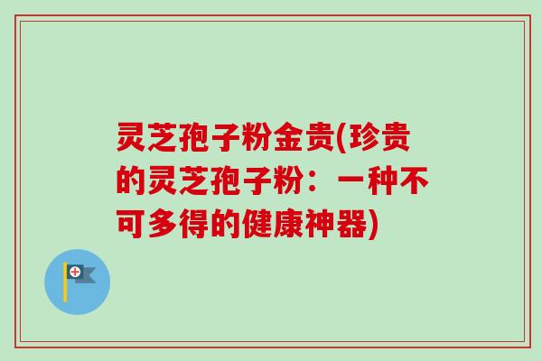 灵芝孢子粉金贵(珍贵的灵芝孢子粉：一种不可多得的健康神器)
