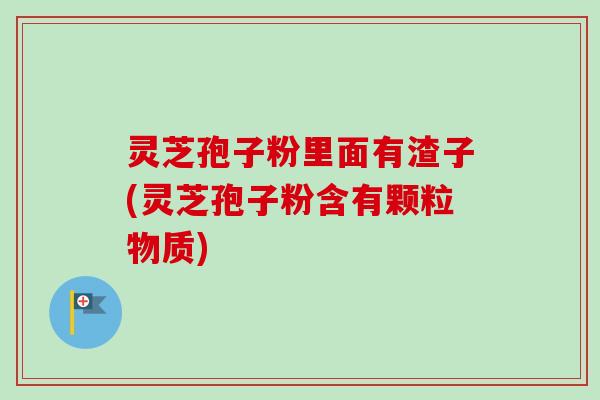 灵芝孢子粉里面有渣子(灵芝孢子粉含有颗粒物质)