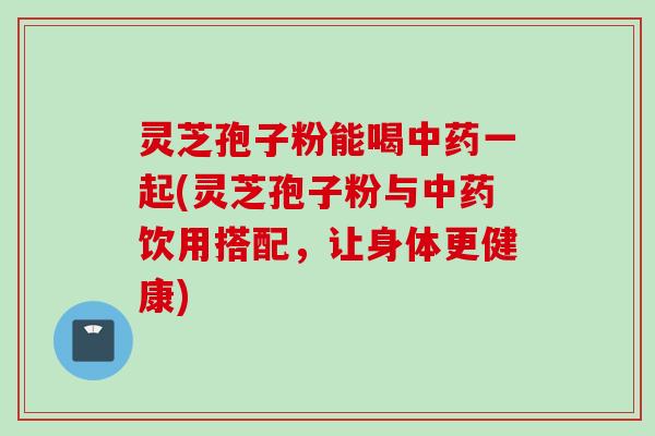 灵芝孢子粉能喝中药一起(灵芝孢子粉与中药饮用搭配，让身体更健康)