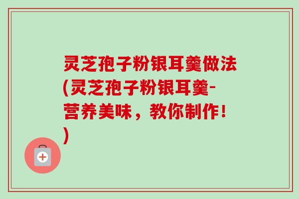 灵芝孢子粉银耳羹做法(灵芝孢子粉银耳羹-营养美味，教你制作！)