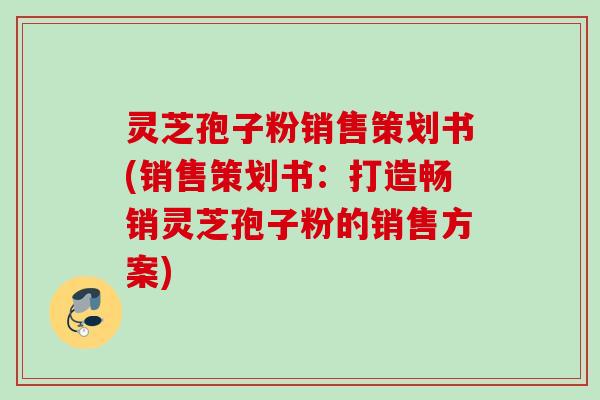 灵芝孢子粉销售策划书(销售策划书：打造畅销灵芝孢子粉的销售方案)