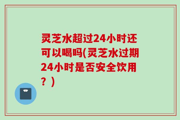 灵芝水超过24小时还可以喝吗(灵芝水过期24小时是否安全饮用？)