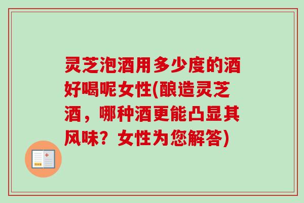 灵芝泡酒用多少度的酒好喝呢女性(酿造灵芝酒，哪种酒更能凸显其风味？女性为您解答)