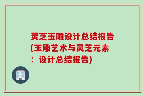 灵芝玉雕设计总结报告(玉雕艺术与灵芝元素：设计总结报告)