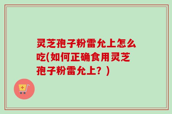 灵芝孢子粉雷允上怎么吃(如何正确食用灵芝孢子粉雷允上？)