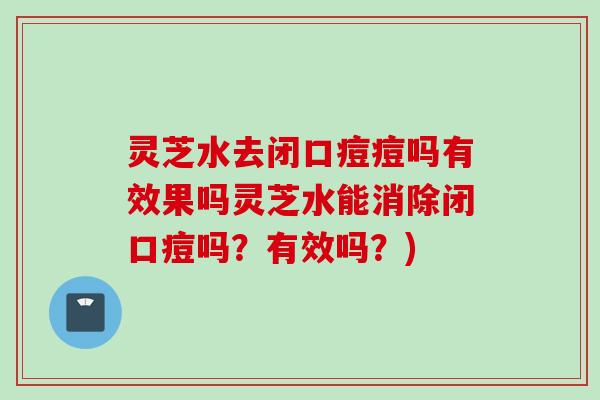 灵芝水去闭口痘痘吗有效果吗灵芝水能消除闭口痘吗？有效吗？)