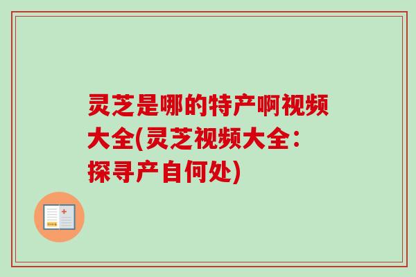 灵芝是哪的特产啊视频大全(灵芝视频大全：探寻产自何处)