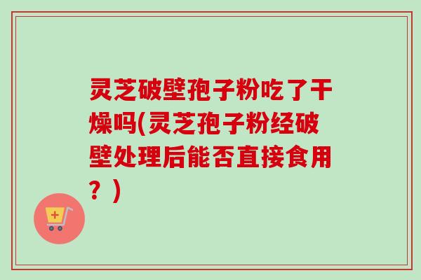 灵芝破壁孢子粉吃了干燥吗(灵芝孢子粉经破壁处理后能否直接食用？)