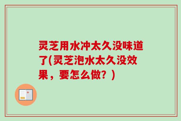 灵芝用水冲太久没味道了(灵芝泡水太久没效果，要怎么做？)
