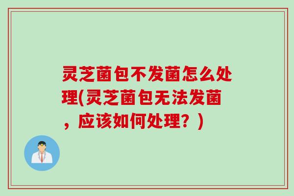 灵芝菌包不发菌怎么处理(灵芝菌包无法发菌，应该如何处理？)