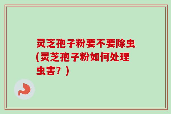 灵芝孢子粉要不要除虫(灵芝孢子粉如何处理虫害？)