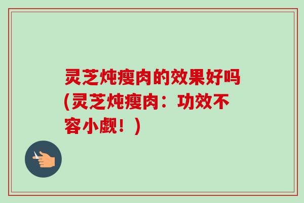 灵芝炖瘦肉的效果好吗(灵芝炖瘦肉：功效不容小觑！)