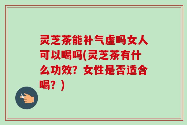 灵芝茶能补气虚吗女人可以喝吗(灵芝茶有什么功效？女性是否适合喝？)