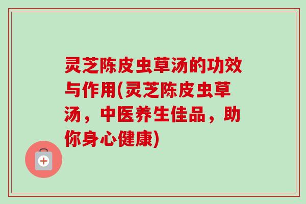 灵芝陈皮虫草汤的功效与作用(灵芝陈皮虫草汤，中医养生佳品，助你身心健康)