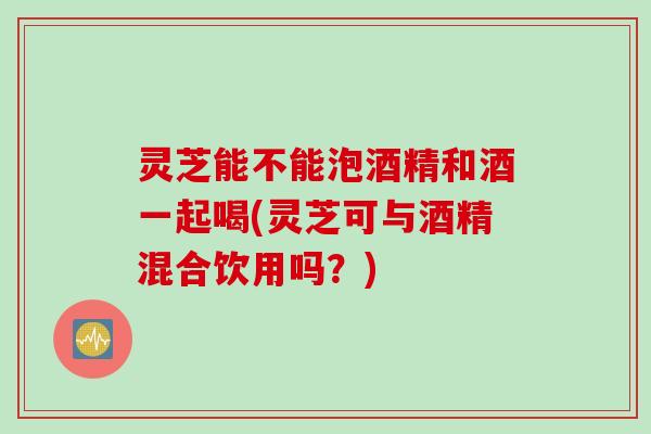 灵芝能不能泡酒精和酒一起喝(灵芝可与酒精混合饮用吗？)