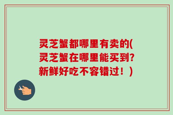 灵芝蟹都哪里有卖的(灵芝蟹在哪里能买到？新鲜好吃不容错过！)