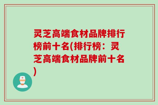灵芝高端食材品牌排行榜前十名(排行榜：灵芝高端食材品牌前十名)
