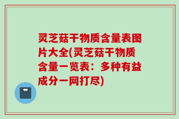 灵芝菇干物质含量表图片大全(灵芝菇干物质含量一览表：多种有益成分一网打尽)