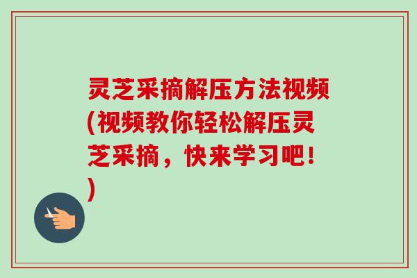 灵芝采摘解压方法视频(视频教你轻松解压灵芝采摘，快来学习吧！)