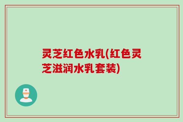 灵芝红色水乳(红色灵芝滋润水乳套装)