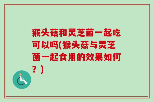 猴头菇和灵芝菌一起吃可以吗(猴头菇与灵芝菌一起食用的效果如何?) 猴头菇和灵芝菌一起吃可以吗(猴头菇与灵芝菌一起食用的效果如何?)