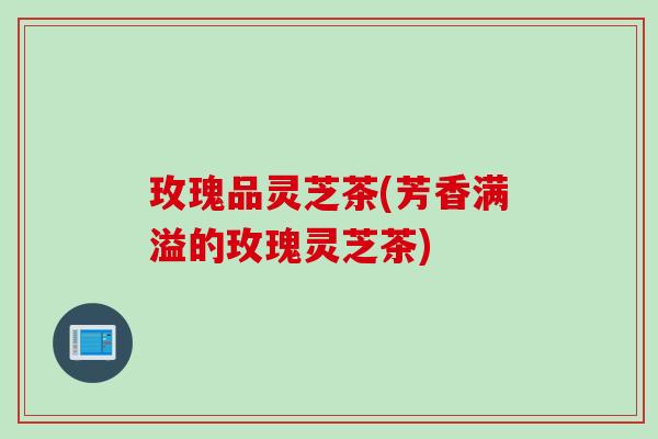 玫瑰品灵芝茶(芳香满溢的玫瑰灵芝茶)