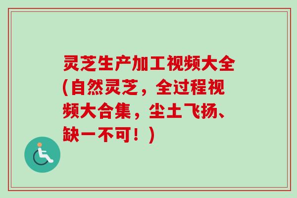 灵芝生产加工视频大全(自然灵芝，全过程视频大合集，尘土飞扬、缺一不可！)