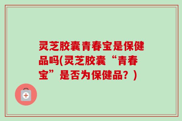 灵芝胶囊青春宝是保健品吗(灵芝胶囊“青春宝”是否为保健品？)