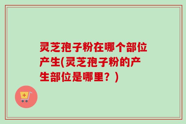 灵芝孢子粉在哪个部位产生(灵芝孢子粉的产生部位是哪里？)