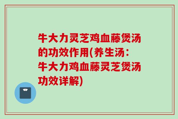 牛大力灵芝鸡血藤煲汤的功效作用(养生汤：牛大力鸡血藤灵芝煲汤功效详解)