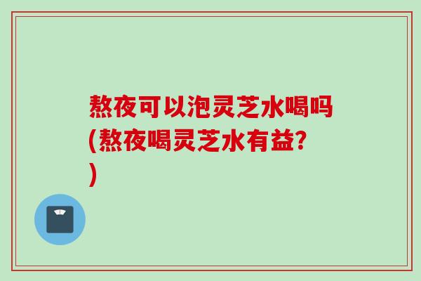 熬夜可以泡灵芝水喝吗(熬夜喝灵芝水有益？)