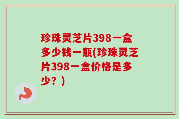 珍珠灵芝片398一盒多少钱一瓶(珍珠灵芝片398一盒价格是多少？)
