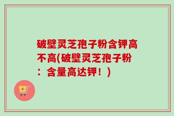 破壁灵芝孢子粉含钾高不高(破壁灵芝孢子粉：含量高达钾！)