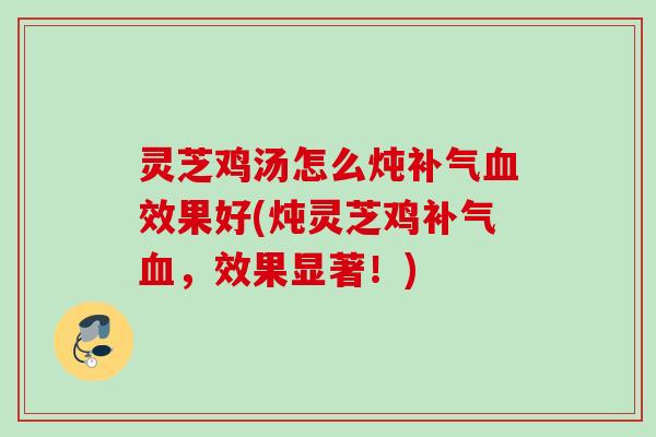 灵芝鸡汤怎么炖补气血效果好(炖灵芝鸡补气血，效果显著！)