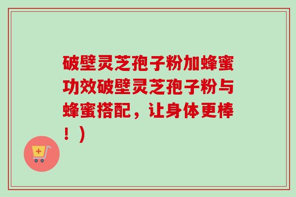 破壁灵芝孢子粉加蜂蜜功效破壁灵芝孢子粉与蜂蜜搭配，让身体更棒！)