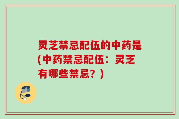 灵芝禁忌配伍的中药是(中药禁忌配伍：灵芝有哪些禁忌？)