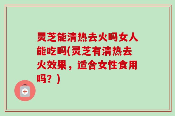灵芝能清热去火吗女人能吃吗(灵芝有清热去火效果，适合女性食用吗？)