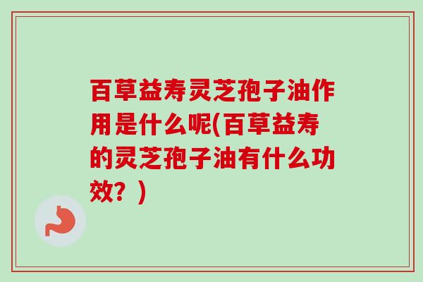 百草益寿灵芝孢子油作用是什么呢(百草益寿的灵芝孢子油有什么功效？)