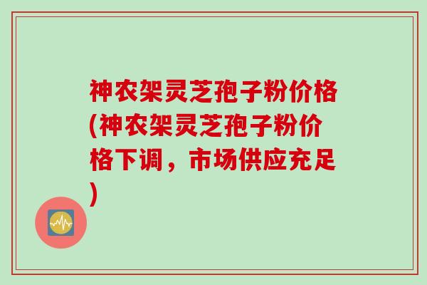 神农架灵芝孢子粉价格(神农架灵芝孢子粉价格下调，市场供应充足)