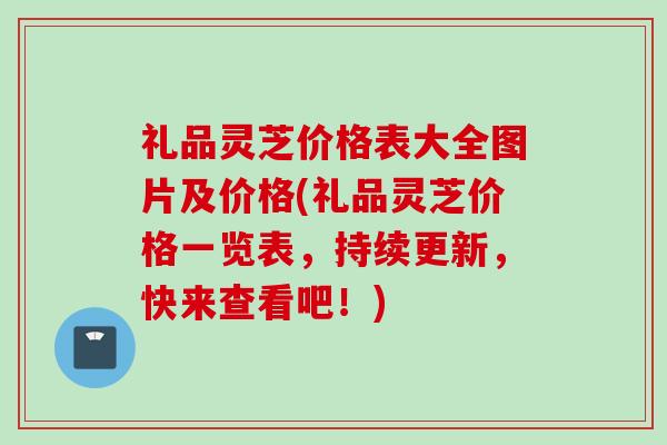 礼品灵芝价格表大全图片及价格(礼品灵芝价格一览表，持续更新，快来查看吧！)