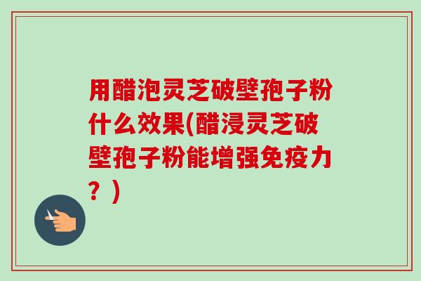 用醋泡灵芝破壁孢子粉什么效果(醋浸灵芝破壁孢子粉能增强免疫力？)