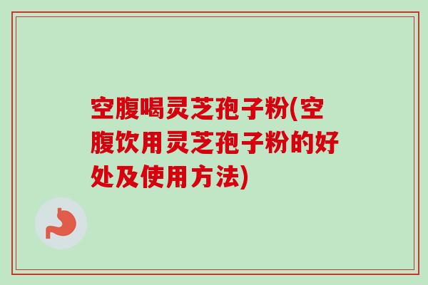 空腹喝灵芝孢子粉(空腹饮用灵芝孢子粉的好处及使用方法)