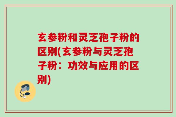 玄参粉和灵芝孢子粉的区别(玄参粉与灵芝孢子粉：功效与应用的区别)