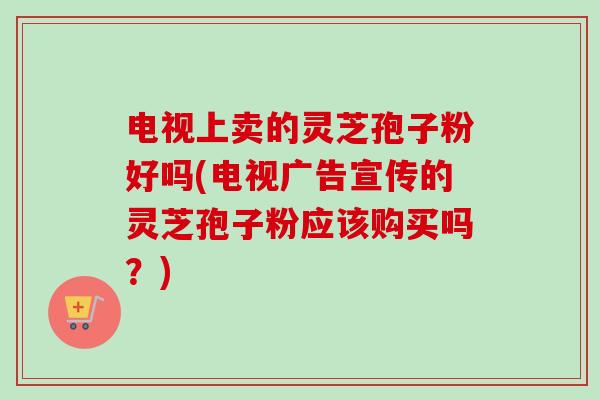 电视上卖的灵芝孢子粉好吗(电视广告宣传的灵芝孢子粉应该购买吗？)