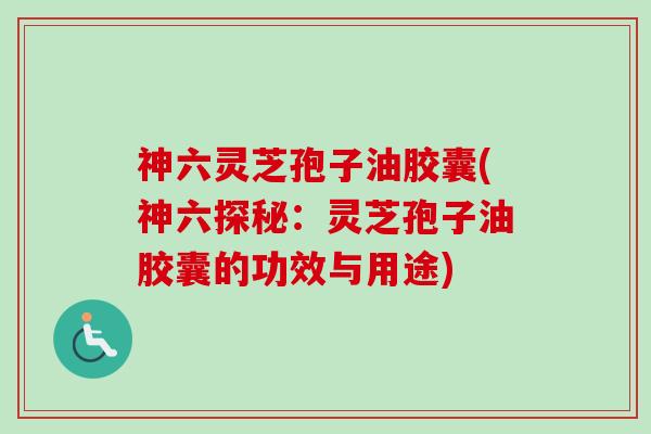 神六灵芝孢子油胶囊(神六探秘：灵芝孢子油胶囊的功效与用途)