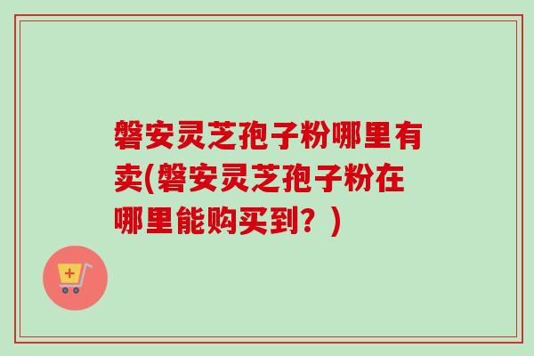 磐安灵芝孢子粉哪里有卖(磐安灵芝孢子粉在哪里能购买到？)