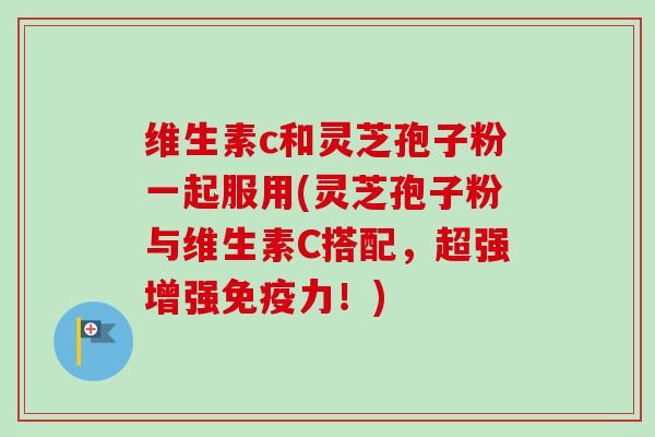 维生素c和灵芝孢子粉一起服用(灵芝孢子粉与维生素C搭配，超强增强免疫力！)