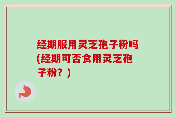 经期服用灵芝孢子粉吗(经期可否食用灵芝孢子粉？)