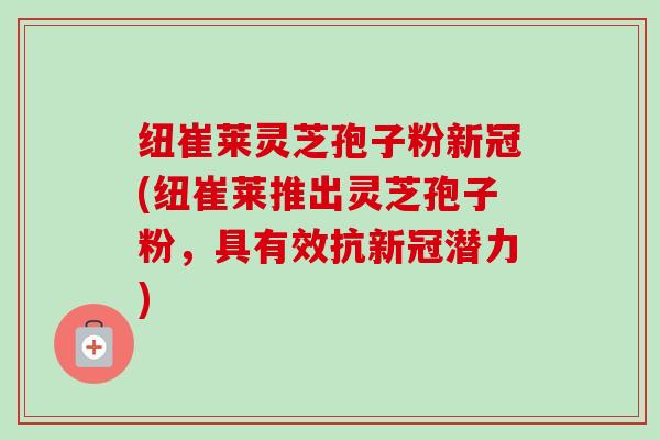 纽崔莱灵芝孢子粉新冠(纽崔莱推出灵芝孢子粉，具有效抗新冠潜力)